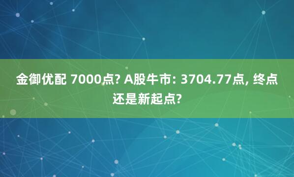 金御优配 7000点? A股牛市: 3704.77点, 终点还是新起点?