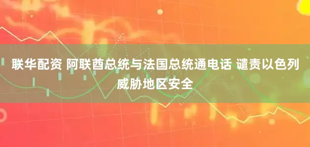 联华配资 阿联酋总统与法国总统通电话 谴责以色列威胁地区安全